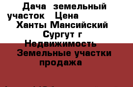 Дача. земельный участок › Цена ­ 800 000 - Ханты-Мансийский, Сургут г. Недвижимость » Земельные участки продажа   
